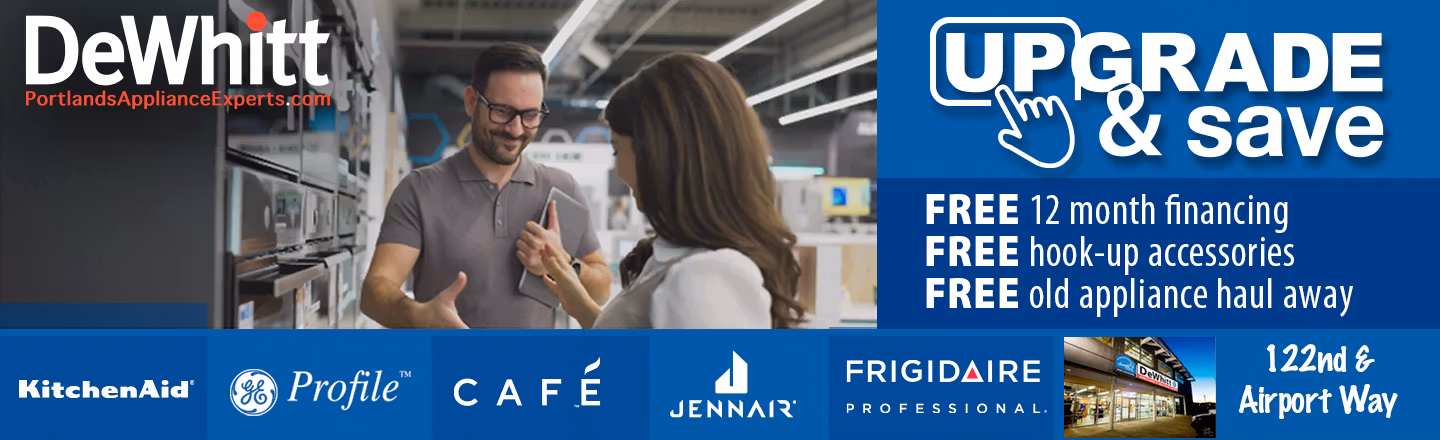 Upgrade and Save. With this promotion you can save $100's when you upgrade your appliance purchase. Plus receive free hook-up accessories, and free 12 month financing, and free old appliance haul-away. DeWhitt, Portlands Appliance Experts. Open daily at 122nd & Airport Way